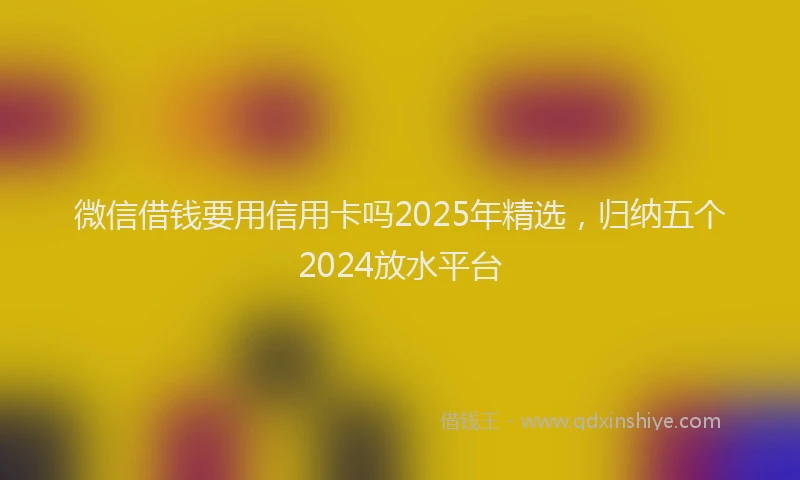 微信借钱要用信用卡吗2025年精选，归纳五个2024放水平台