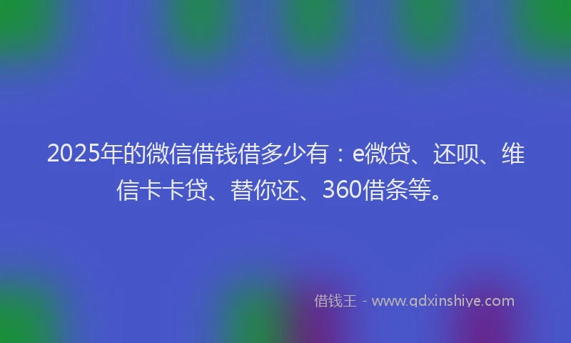 2025年的微信借钱借多少有：e微贷、还呗、维信卡卡贷、替你还、360借条等。