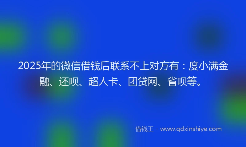 2025年的微信借钱后联系不上对方有：度小满金融、还呗、超人卡、团贷网、省呗等。