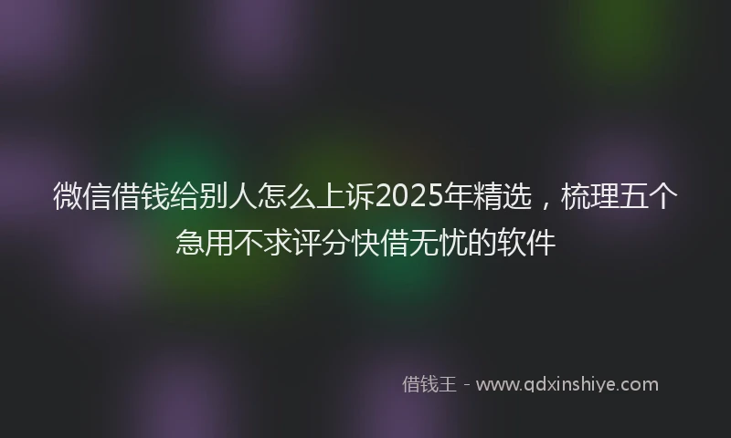 微信借钱给别人怎么上诉2025年精选，梳理五个急用不求评分快借无忧的软件