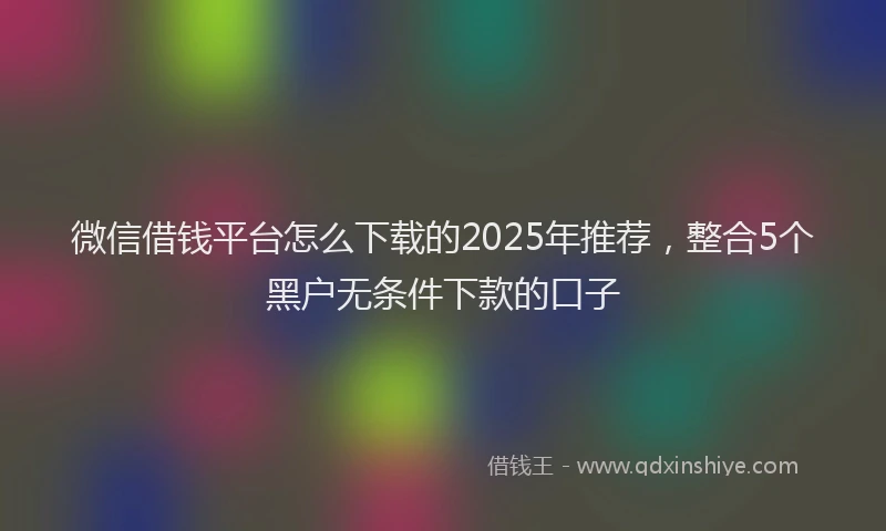 微信借钱平台怎么下载的2025年推荐，整合5个黑户无条件下款的口子