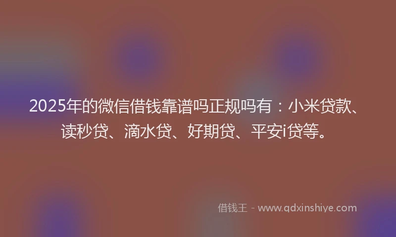 2025年的微信借钱靠谱吗正规吗有：小米贷款、读秒贷、滴水贷、好期贷、平安i贷等。