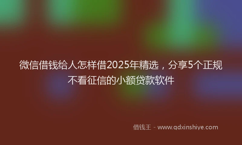微信借钱给人怎样借2025年精选，分享5个正规不看征信的小额贷款软件