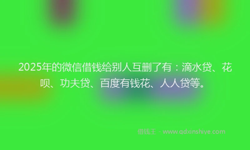 2025年的微信借钱给别人互删了有：滴水贷、花呗、功夫贷、百度有钱花、人人贷等。