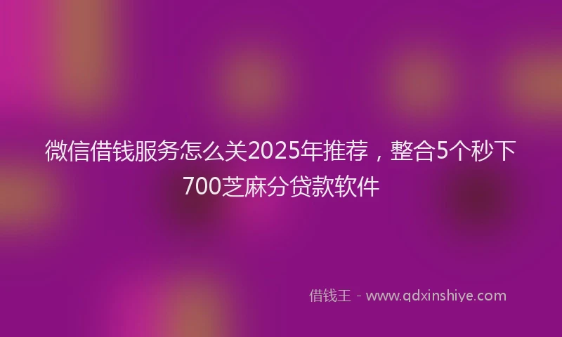 微信借钱服务怎么关2025年推荐，整合5个秒下700芝麻分贷款软件