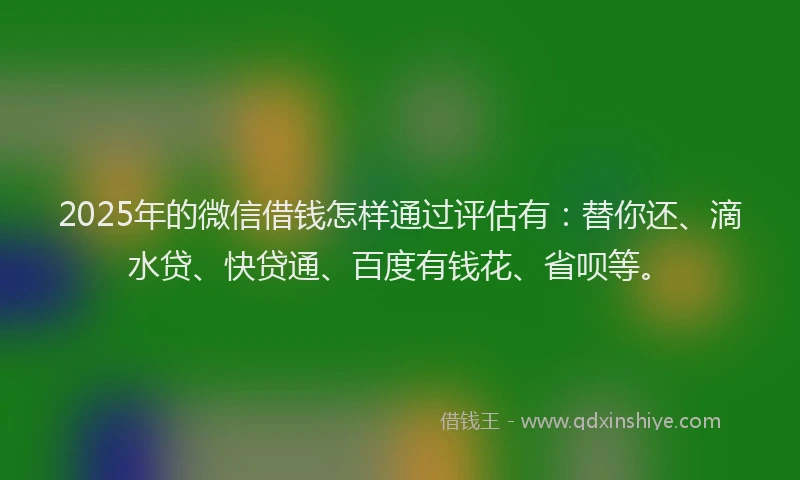 2025年的微信借钱怎样通过评估有：替你还、滴水贷、快贷通、百度有钱花、省呗等。