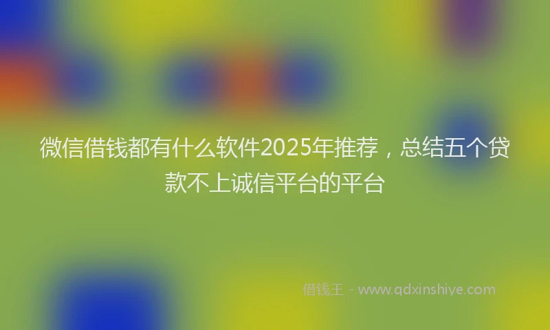 微信借钱都有什么软件2025年推荐，总结五个贷款不上诚信平台的平台