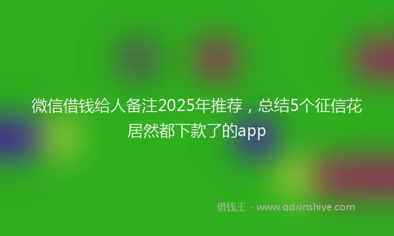 微信借钱给人备注2025年推荐，总结5个征信花居然都下款了的app