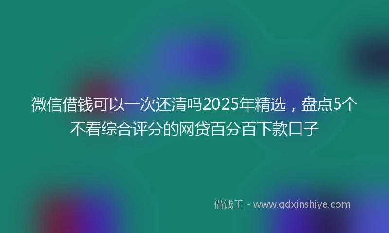 微信借钱可以一次还清吗2025年精选，盘点5个不看综合评分的网贷百分百下款口子