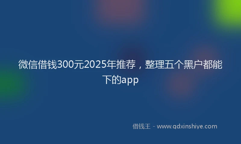微信借钱300元2025年推荐，整理五个黑户都能下的app