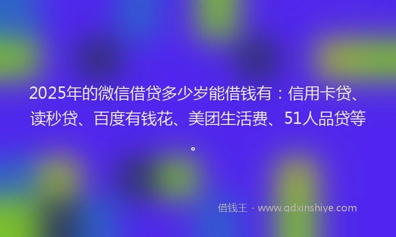2025年的微信借贷多少岁能借钱有：信用卡贷、读秒贷、百度有钱花、美团生活费、51人品贷等。