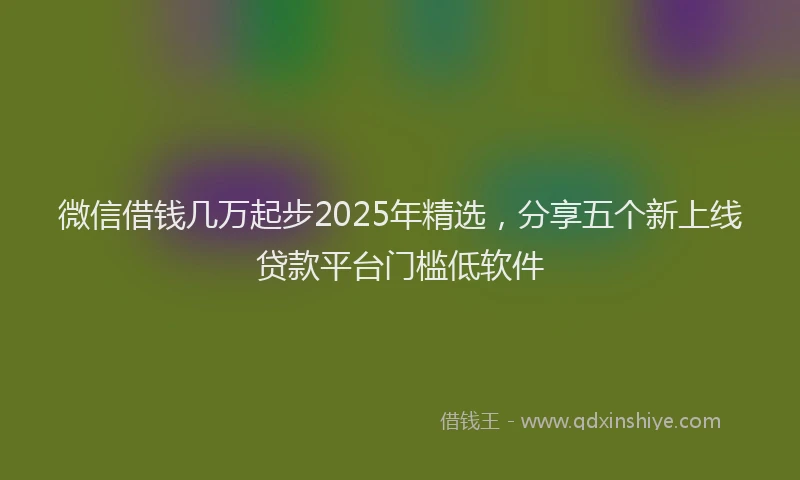 微信借钱几万起步2025年精选，分享五个新上线贷款平台门槛低软件