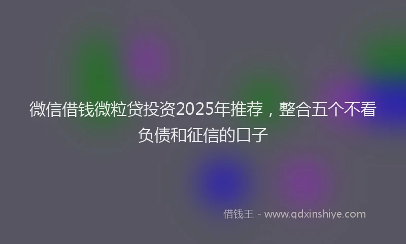 微信借钱微粒贷投资2025年推荐，整合五个不看负债和征信的口子
