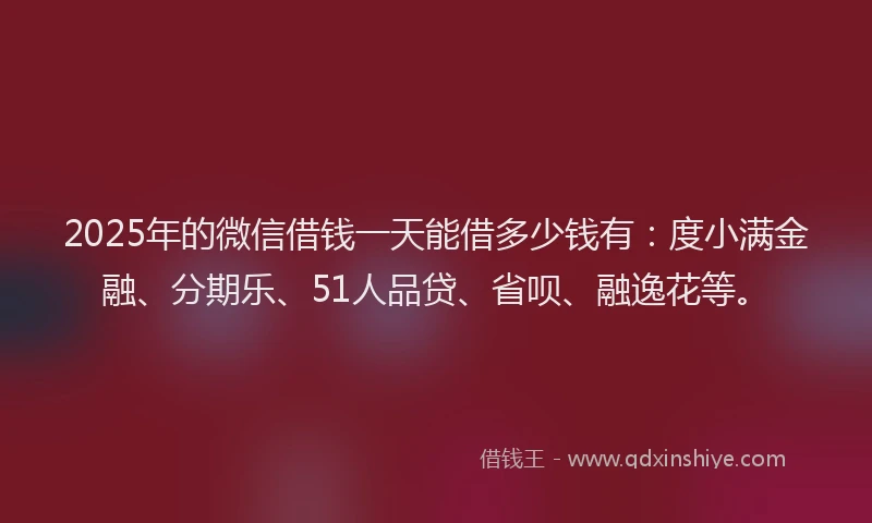 2025年的微信借钱一天能借多少钱有：度小满金融、分期乐、51人品贷、省呗、融逸花等。