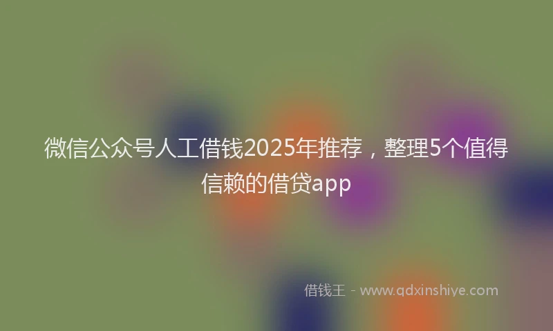 微信公众号人工借钱2025年推荐，整理5个值得信赖的借贷app