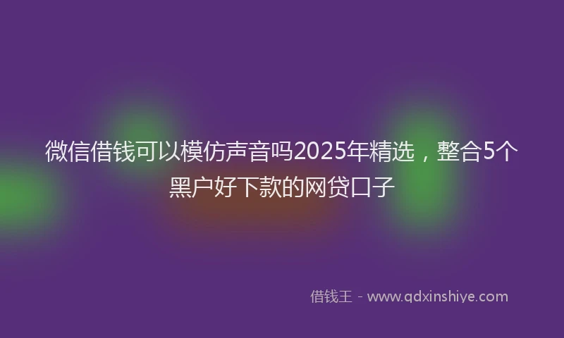 微信借钱可以模仿声音吗2025年精选，整合5个黑户好下款的网贷口子