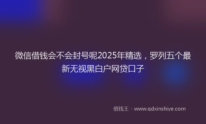 微信借钱会不会封号呢2025年精选，罗列五个最新无视黑白户网贷口子