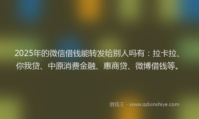 2025年的微信借钱能转发给别人吗有：拉卡拉、你我贷、中原消费金融、惠商贷、微博借钱等。