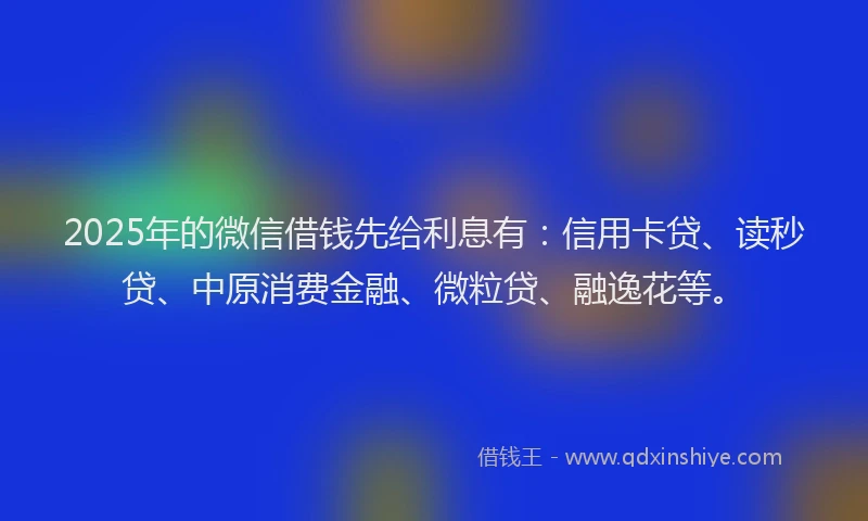 2025年的微信借钱先给利息有：信用卡贷、读秒贷、中原消费金融、微粒贷、融逸花等。