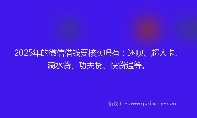2025年的微信借钱要核实吗有：还呗、超人卡、滴水贷、功夫贷、快贷通等。