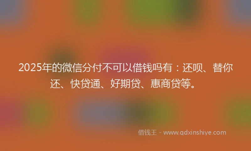 2025年的微信分付不可以借钱吗有：还呗、替你还、快贷通、好期贷、惠商贷等。