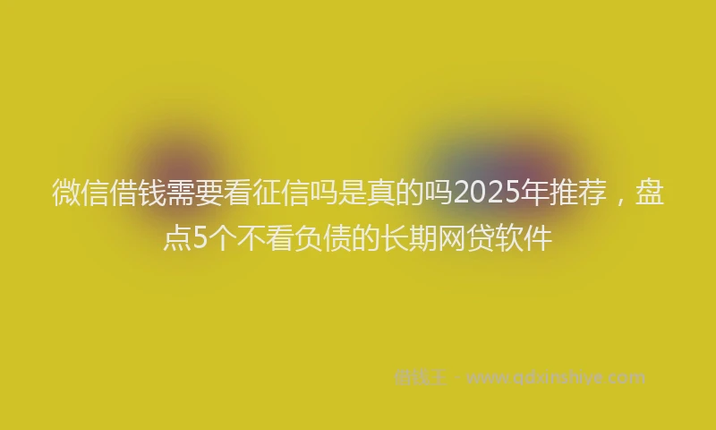 微信借钱需要看征信吗是真的吗2025年推荐，盘点5个不看负债的长期网贷软件