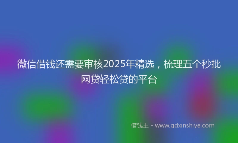 微信借钱还需要审核2025年精选，梳理五个秒批网贷轻松贷的平台