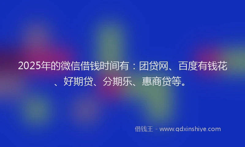 2025年的微信借钱时间有：团贷网、百度有钱花、好期贷、分期乐、惠商贷等。