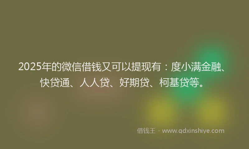 2025年的微信借钱又可以提现有：度小满金融、快贷通、人人贷、好期贷、柯基贷等。