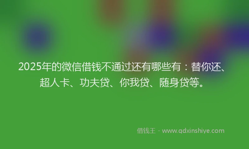2025年的微信借钱不通过还有哪些有：替你还、超人卡、功夫贷、你我贷、随身贷等。
