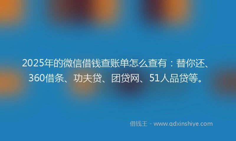 2025年的微信借钱查账单怎么查有：替你还、360借条、功夫贷、团贷网、51人品贷等。