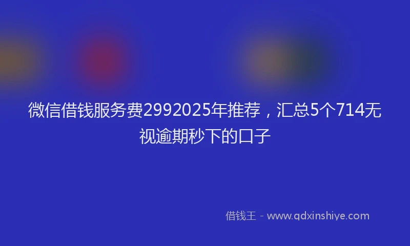 微信借钱服务费2992025年推荐，汇总5个714无视逾期秒下的口子