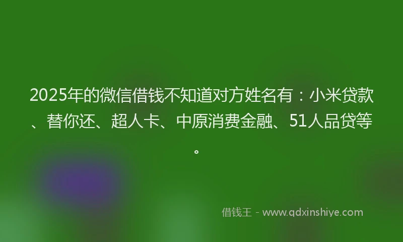 2025年的微信借钱不知道对方姓名有：小米贷款、替你还、超人卡、中原消费金融、51人品贷等。