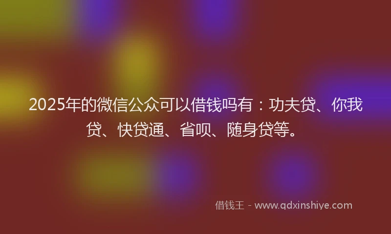2025年的微信公众可以借钱吗有：功夫贷、你我贷、快贷通、省呗、随身贷等。