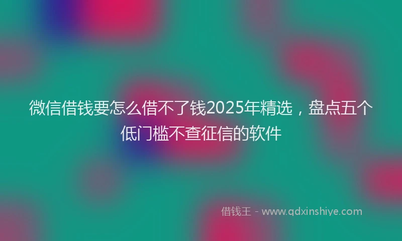 微信借钱要怎么借不了钱2025年精选，盘点五个低门槛不查征信的软件
