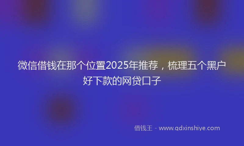 微信借钱在那个位置2025年推荐，梳理五个黑户好下款的网贷口子
