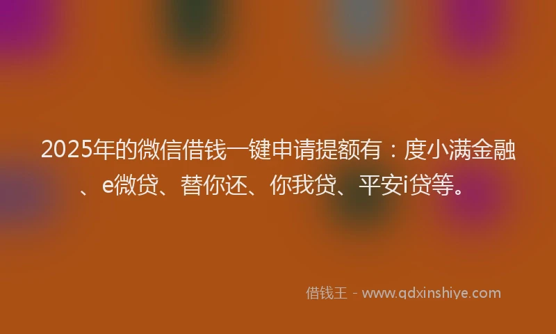 2025年的微信借钱一键申请提额有：度小满金融、e微贷、替你还、你我贷、平安i贷等。