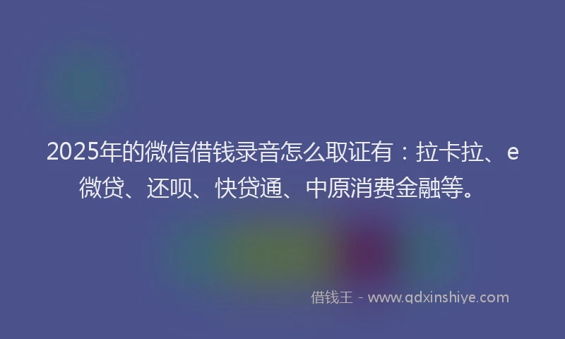 2025年的微信借钱录音怎么取证有：拉卡拉、e微贷、还呗、快贷通、中原消费金融等。