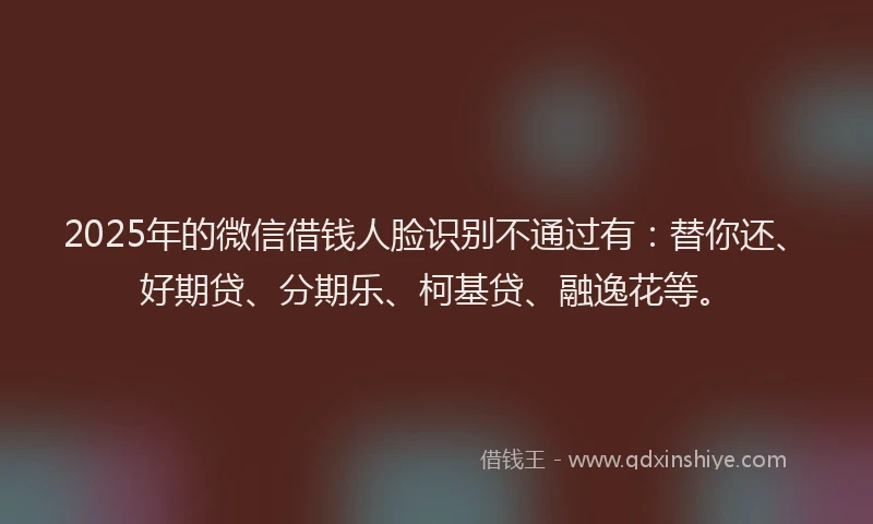 2025年的微信借钱人脸识别不通过有：替你还、好期贷、分期乐、柯基贷、融逸花等。