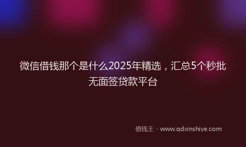 微信借钱那个是什么2025年精选，汇总5个秒批无面签贷款平台