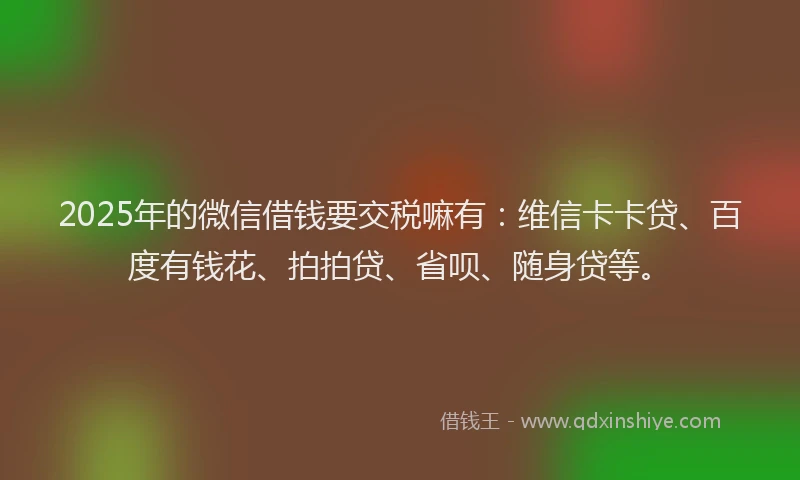 2025年的微信借钱要交税嘛有：维信卡卡贷、百度有钱花、拍拍贷、省呗、随身贷等。