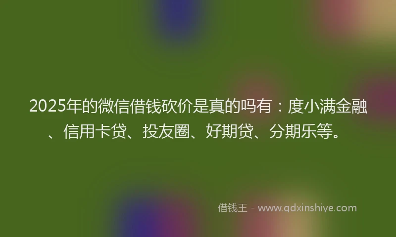 2025年的微信借钱砍价是真的吗有：度小满金融、信用卡贷、投友圈、好期贷、分期乐等。