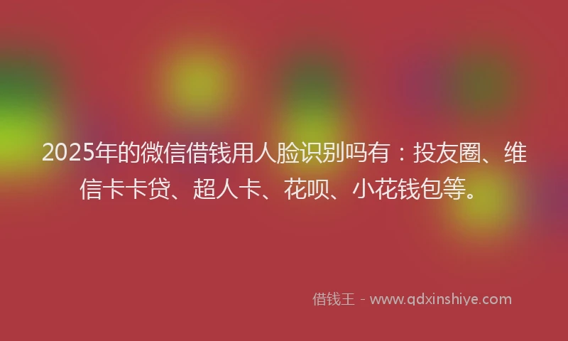 2025年的微信借钱用人脸识别吗有：投友圈、维信卡卡贷、超人卡、花呗、小花钱包等。