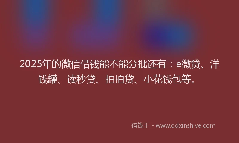 2025年的微信借钱能不能分批还有：e微贷、洋钱罐、读秒贷、拍拍贷、小花钱包等。