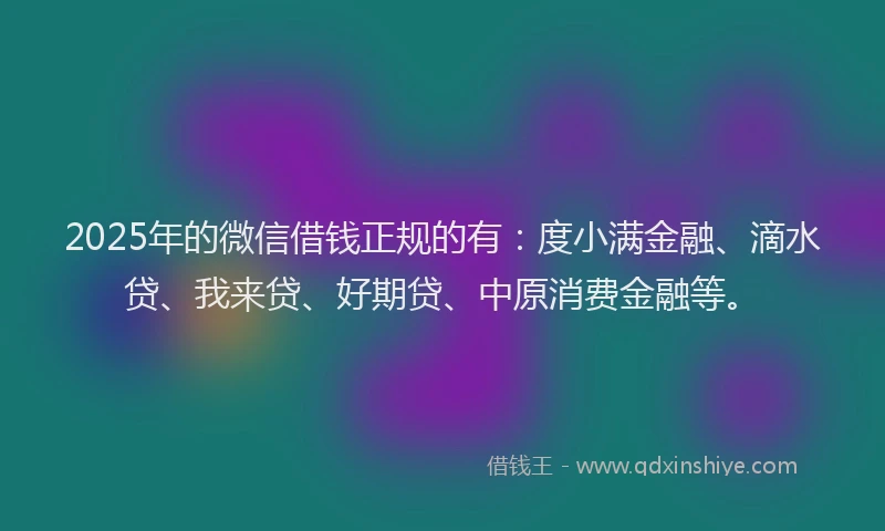 2025年的微信借钱正规的有：度小满金融、滴水贷、我来贷、好期贷、中原消费金融等。