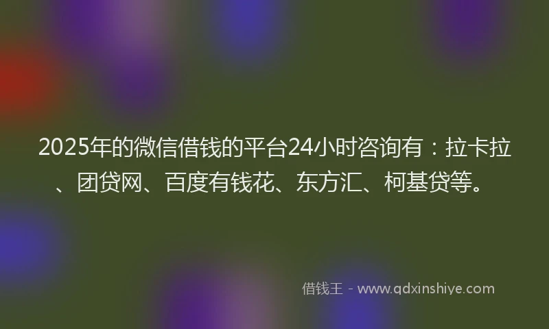 2025年的微信借钱的平台24小时咨询有：拉卡拉、团贷网、百度有钱花、东方汇、柯基贷等。