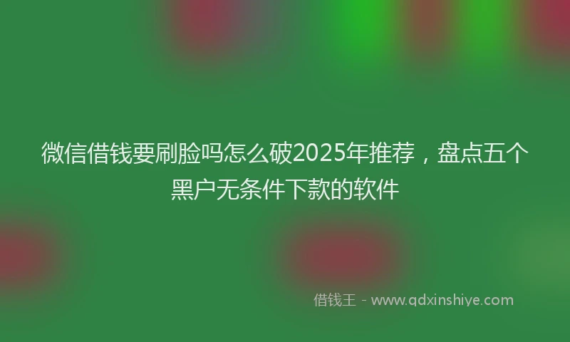 微信借钱要刷脸吗怎么破2025年推荐，盘点五个黑户无条件下款的软件