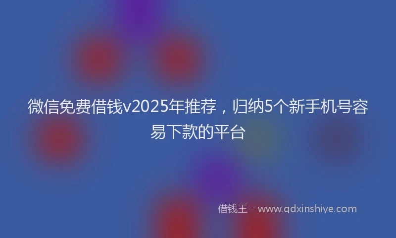 微信免费借钱v2025年推荐，归纳5个新手机号容易下款的平台