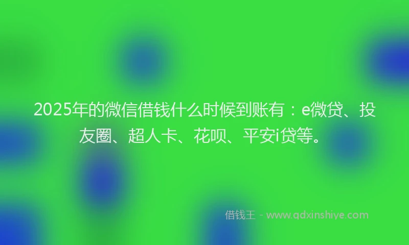 2025年的微信借钱什么时候到账有：e微贷、投友圈、超人卡、花呗、平安i贷等。