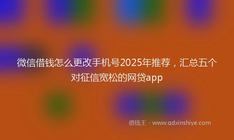 微信借钱怎么更改手机号2025年推荐，汇总五个对征信宽松的网贷app
